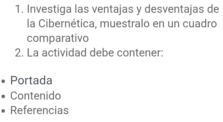 Investiga las ventajas y desventajas de 
la Cibernética, muestralo en un cuadro 
comparativo 
2. La actividad debe contener: 
Portada 
Contenido 
Referencias