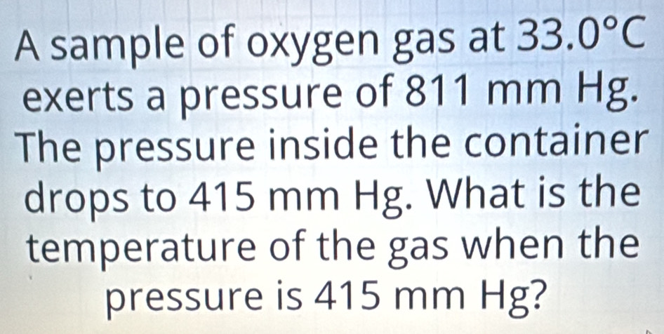 A sample of oxygen gas at 33.0°C
exerts a pressure of 811 mm Hg. 
The pressure inside the container 
drops to 415 mm Hg. What is the 
temperature of the gas when the 
pressure is 415 mm Hg?