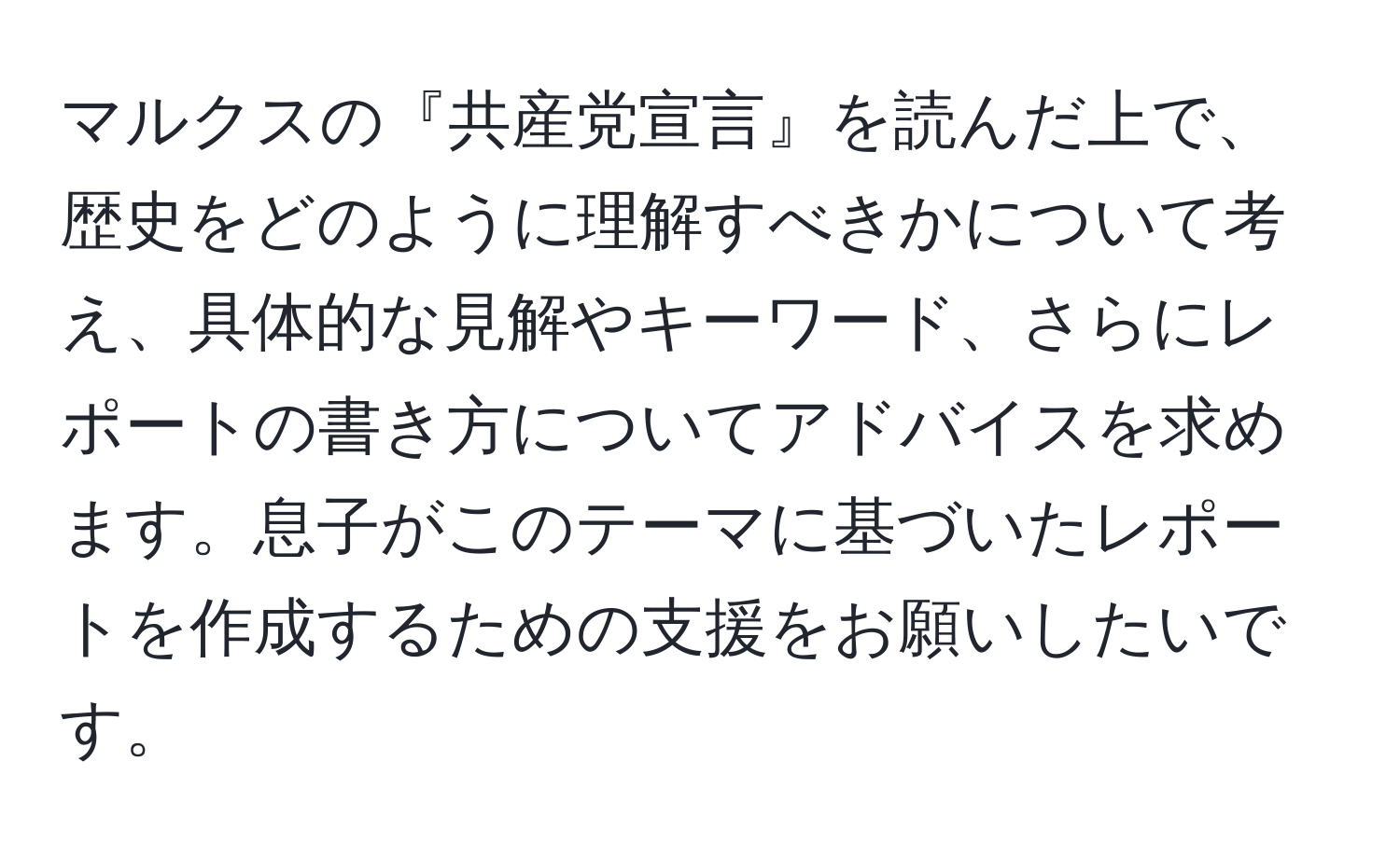 マルクスの『共産党宣言』を読んだ上で、歴史をどのように理解すべきかについて考え、具体的な見解やキーワード、さらにレポートの書き方についてアドバイスを求めます。息子がこのテーマに基づいたレポートを作成するための支援をお願いしたいです。