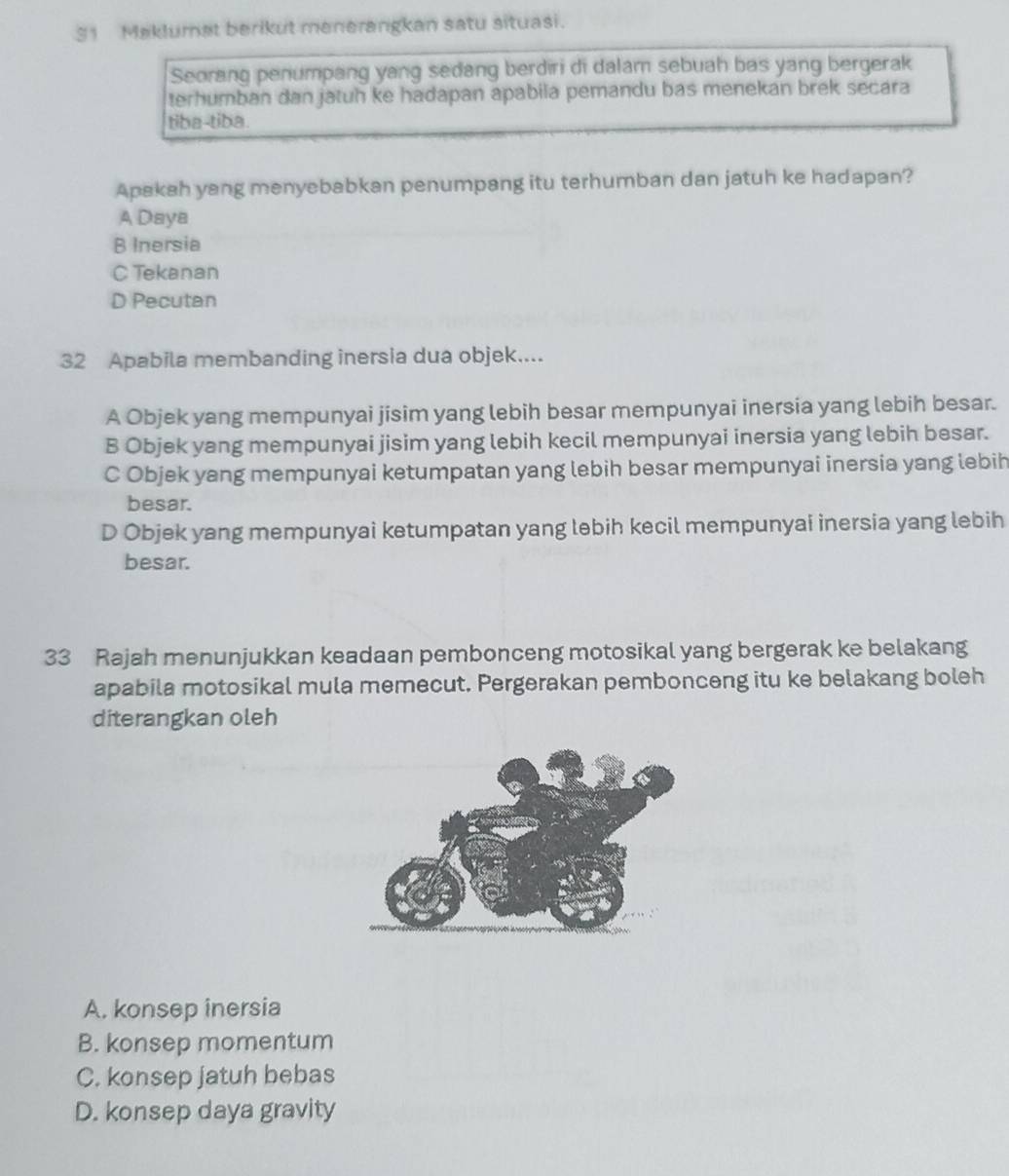 Maklumat berikut menerangkan satu situasi.
Seorang penumpang yang sedang berdiri di dalam sebuah bas yang bergerak
terhumban dan jatuh ke hadapan apabila pemandu bas menekan brek secara
tiba-tiba.
Apakah yang menyebabkan penumpang itu terhumban dan jatuh ke hadapan?
A Daya
B Inersia
C Tekanan
D Pecutan
32 Apabila membanding inersia dua objek....
A Objek yang mempunyai jisim yang lebih besar mempunyai inersia yang lebih besar.
B Objek yang mempunyai jisim yang lebih kecil mempunyai inersia yang lebih besar.
C Objek yang mempunyai ketumpatan yang lebih besar mempunyai inersia yang lebih
besar.
D Objek yang mempunyai ketumpatan yang lebih kecil mempunyai inersia yang lebih
besar.
33 Rajah menunjukkan keadaan pembonceng motosikal yang bergerak ke belakang
apabila motosikal mula memecut. Pergerakan pembonceng itu ke belakang boleh
diterangkan oleh
A. konsep inersia
B. konsep momentum
C. konsep jatuh bebas
D. konsep daya gravity