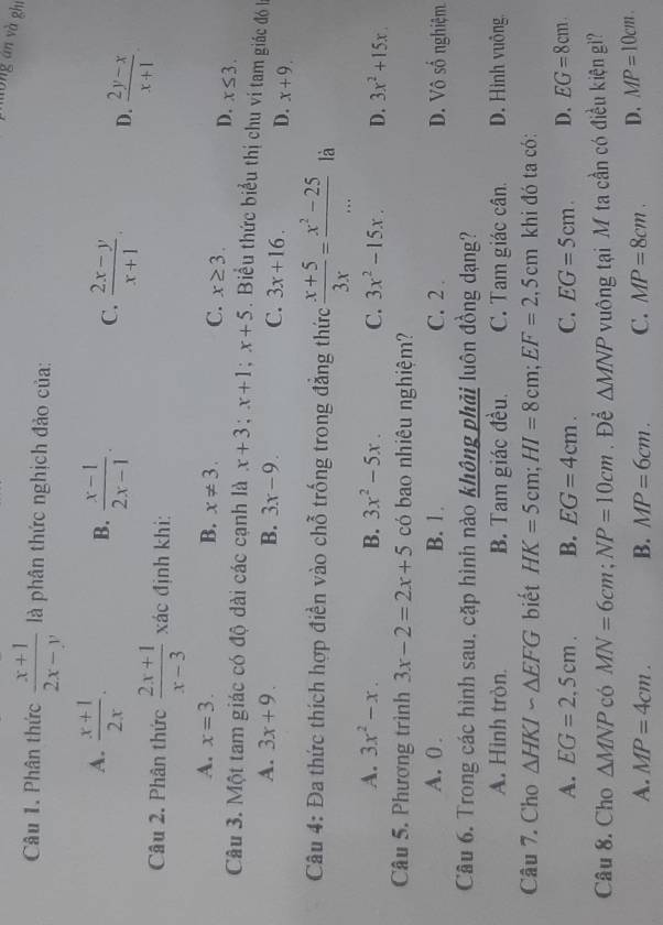 móng án và zhi
Câu 1. Phân thức  (x+1)/2x-y  là phân thức nghịch đảo của:
A.  (x+1)/2x .  (x-1)/2x-1 .
B.
C.  (2x-y)/x+1 . D.  (2y-x)/x+1 .
Câu 2. Phân thức  (2x+1)/x-3  xác định khi:
A. x=3. B. x!= 3. C. x≥ 3.
D. x≤ 3.
Câu 3. Một tam giác có độ dài các cạnh là x+3;x+1;x+5. Biểu thức biểu thị chu ví tam giác đó kà
A. 3x+9. B. 3x-9. C. 3x+16. D. x+9.
Câu 4: Đa thức thích hợp điền vào chỗ trống trong đẳng thức  (x+5)/3x = (x^2-25)/...  là
A. 3x^2-x. B. 3x^2-5x. C. 3x^2-15x. D. 3x^2+15x
Câu 5. Phương trình 3x-2=2x+5 có bao nhiêu nghiệm?
A. 0 . B. 1 . C. 2 . D. Vô số nghiệm
Câu 6. Trong các hình sau, cặp hình nào không phải luôn đồng dạng?
A. Hình tròn. B. Tam giác đều. C. Tam giác cân. D. Hình vuông
Câu 7. Cho △ HKIsim △ EFG biết HK=5cm;HI=8cm;EF=2,5cm khi đó ta có:
A. EG=2,5cm. B. EG=4cm. C. EG=5cm. D. EG=8cm
Câu 8. Cho △ MNP có MN=6cm;NP=10cm. Để △ MNP vuông tại M ta cần có điều kiện gi?
A. MP=4cm. B. MP=6cm. C. MP=8cm. D. MP=10cm.