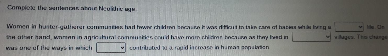 Complete the sentences about Neolithic age. 
Women in hunter-gatherer communities had fewer children because it was difficult to take care of babies while living a v life. On 
the other hand, women in agricultural communities could have more children because as they lived in villages. This change 
was one of the ways in which contributed to a rapid increase in human population.