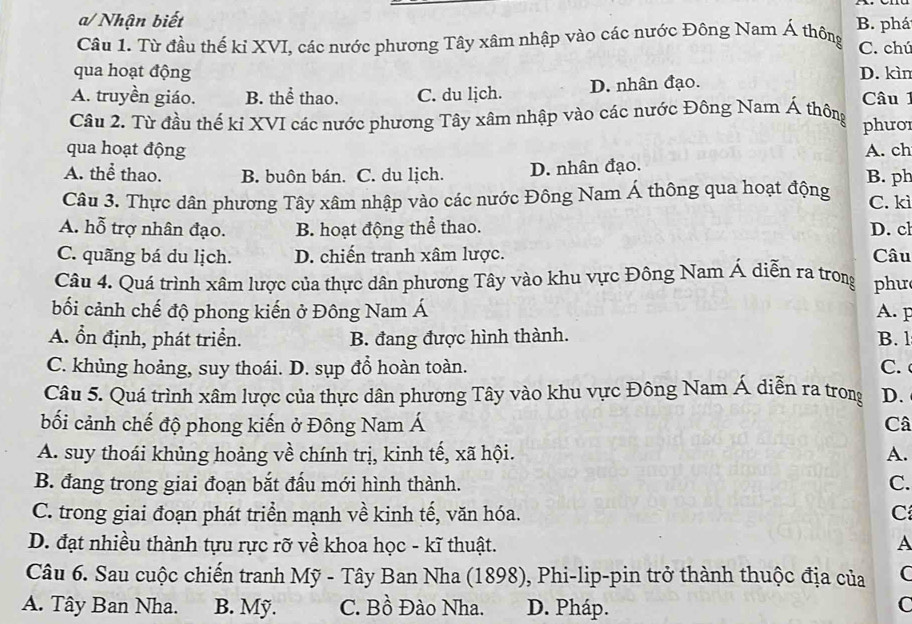 a/ Nhận biết
Câu 1. Từ đầu thế kỉ XVI, các nước phương Tây xâm nhập vào các nước Đông Nam Á thông B. phá C. chú
qua hoạt động D. kìn
A. truyền giáo. B. thể thao. C. du lịch. D. nhân đạo.
Câu 1
Câu 2. Từ đầu thế ki XVI các nước phương Tây xâm nhập vào các nước Đông Nam Á thông phưo
qua hoạt động A. ch
A. thể thao. B. buôn bán. C. du lịch. D. nhân đạo. B. ph
Câu 3. Thực dân phương Tây xâm nhập vào các nước Đông Nam Á thông qua hoạt động C. kì
A. hỗ trợ nhân đạo. B. hoạt động thể thao. D. cl
C. quãng bá du lịch. D. chiến tranh xâm lược. Câu
Câu 4. Quá trình xâm lược của thực dân phương Tây vào khu vực Đông Nam Á diễn ra trong phu
bối cảnh chế độ phong kiến ở Đông Nam Á A. F
A. ổn định, phát triển. B. đang được hình thành. B. l
C. khủng hoảng, suy thoái. D. sụp đồ hoàn toàn. C.  
Câu 5. Quá trình xâm lược của thực dân phương Tây vào khu vực Đông Nam Á diễn ra trong D.
bối cảnh chế độ phong kiến ở Đông Nam Á Câ
A. suy thoái khủng hoảng về chính trị, kinh tế, xã hội. A.
B. đang trong giai đoạn bắt đấu mới hình thành. C.
C. trong giai đoạn phát triển mạnh về kinh tế, văn hóa. C
D. đạt nhiều thành tựu rực rỡ về khoa học - kĩ thuật.
A
Câu 6. Sau cuộc chiến tranh Mỹ - Tây Ban Nha (1898), Phi-lip-pin trở thành thuộc địa của C
A. Tây Ban Nha. B. Mỹ. C. Bồ Đào Nha. D. Pháp.
C