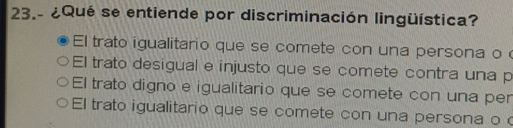 23.- ¿Qué se entiende por discriminación lingüística?
El trato igualitario que se comete con una persona o
El trato desigual e injusto que se comete contra una p
El trato digno e igualitario que se comete con una per
El trato igualitario que se comete con una persona o o