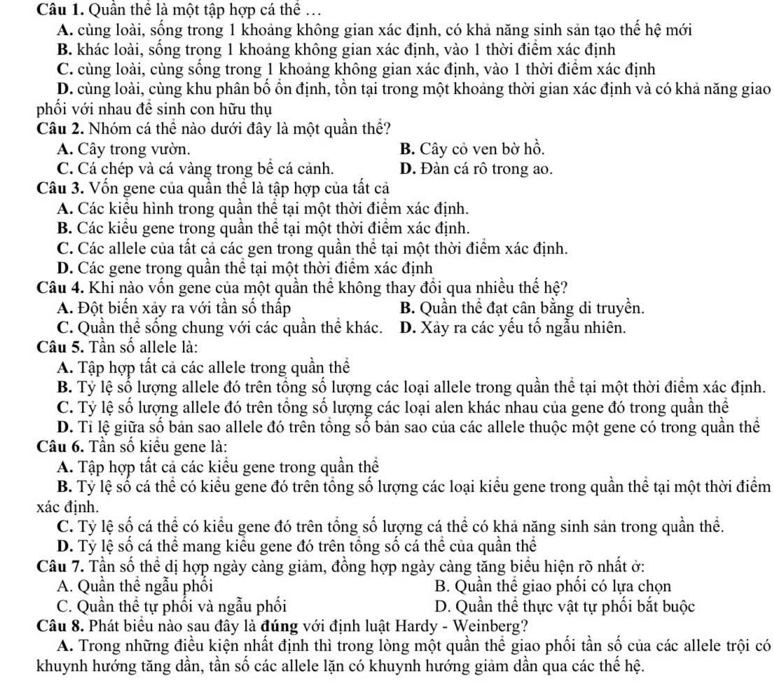 Quần thể là một tập hợp cá thể ...
A. cùng loài, sống trong 1 khoảng không gian xác định, có khả năng sinh sản tạo thế hệ mới
B. khác loài, sống trong 1 khoảng không gian xác định, vào 1 thời điểm xác định
C. cùng loài, cùng sống trong 1 khoảng không gian xác định, vào 1 thời điểm xác định
D. cùng loài, cùng khu phân bố ồn định, tồn tại trong một khoảng thời gian xác định và có khả năng giao
phối với nhau đề sinh con hữu thụ
Câu 2. Nhóm cá thể nào dưới đây là một quần thể?
A. Cây trong vườn. B. Cây cỏ ven bờ hồ.
C. Cá chép và cá vàng trong bề cá cảnh. D. Đàn cá rô trong ao.
Câu 3. Vốn gene của quần thể là tập hợp của tất cả
A. Các kiểu hình trong quần thể tại một thời điểm xác định.
B. Các kiểu gene trong quần thể tại một thời điểm xác định.
C. Các allele của tất cả các gen trong quần thể tại một thời điểm xác định.
D. Các gene trong quần thể tại một thời điểm xác định
Câu 4. Khi nào vốn gene của một quần thể không thay đồi qua nhiều thế hệ?
A. Đột biến xảy ra với tần số thấp B. Quần thể đạt cân bằng di truyền.
C. Quần thể sống chung với các quần thể khác. D. Xảy ra các yếu tố ngẫu nhiên.
Câu 5. Tần số allele là:
A. Tập hợp tất cả các allele trong quần thể
B. Tỷ lệ số lượng allele đó trên tổng số lượng các loại allele trong quần thể tại một thời điểm xác định.
C. Tỷ lệ số lượng allele đó trên tổng số lượng các loại alen khác nhau của gene đó trong quần thể
D. Tỉ lệ giữa số bản sao allele đó trên tổng số bản sao của các allele thuộc một gene có trong quần thể
Câu 6. Tần số kiểu gene là:
A. Tập hợp tất cả các kiểu gene trong quần thể
B. Tỷ lệ số cá thể có kiểu gene đó trên tổng số lượng các loại kiểu gene trong quần thể tại một thời điểm
xác định.
C. Tỷ lệ số cá thể có kiểu gene đó trên tổng số lượng cá thể có khả năng sinh sản trong quần thể.
D. Tỷ lệ số cá thể mang kiểu gene đó trên tổng số cá thể của quần thể
Câu 7. Tần số thể dị hợp ngày càng giảm, đồng hợp ngày càng tăng biểu hiện rõ nhất ở:
A. Quần thể ngẫu phối B. Quần thể giao phối có lựa chọn
C. Quần thể tự phối và ngẫu phối D. Quần thể thực vật tự phối bắt buộc
Câu 8. Phát biểu nào sau đây là đúng với định luật Hardy - Weinberg?
A. Trong những điều kiện nhất định thì trong lòng một quần thể giao phối tần số của các allele trội có
khuynh hướng tăng dần, tần số các allele lặn có khuynh hướng giảm dần qua các thế hệ.