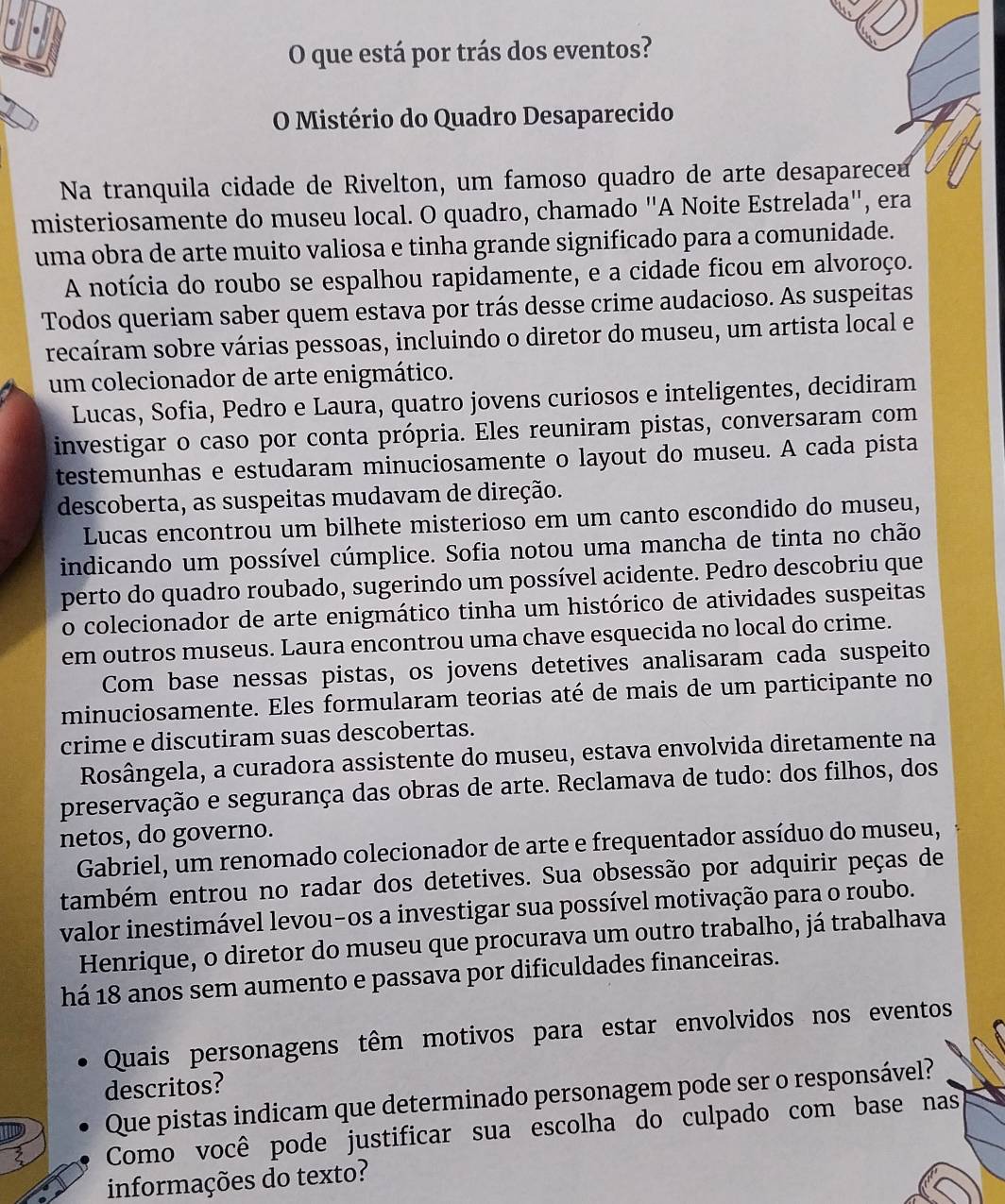 que está por trás dos eventos?
O Mistério do Quadro Desaparecido
Na tranquila cidade de Rivelton, um famoso quadro de arte desapareceu
misteriosamente do museu local. O quadro, chamado "A Noite Estrelada", era
uma obra de arte muito valiosa e tinha grande significado para a comunidade.
A notícia do roubo se espalhou rapidamente, e a cidade ficou em alvoroço.
Todos queriam saber quem estava por trás desse crime audacioso. As suspeitas
recaíram sobre várias pessoas, incluindo o diretor do museu, um artista local e
um colecionador de arte enigmático.
Lucas, Sofia, Pedro e Laura, quatro jovens curiosos e inteligentes, decidiram
investigar o caso por conta própria. Eles reuniram pistas, conversaram com
testemunhas e estudaram minuciosamente o layout do museu. A cada pista
descoberta, as suspeitas mudavam de direção.
Lucas encontrou um bilhete misterioso em um canto escondido do museu,
indicando um possível cúmplice. Sofia notou uma mancha de tinta no chão
perto do quadro roubado, sugerindo um possível acidente. Pedro descobriu que
o colecionador de arte enigmático tinha um histórico de atividades suspeitas
em outros museus. Laura encontrou uma chave esquecida no local do crime.
Com base nessas pistas, os jovens detetives analisaram cada suspeito
minuciosamente. Eles formularam teorias até de mais de um participante no
crime e discutiram suas descobertas.
Rosângela, a curadora assistente do museu, estava envolvida diretamente na
preservação e segurança das obras de arte. Reclamava de tudo: dos filhos, dos
netos, do governo.
Gabriel, um renomado colecionador de arte e frequentador assíduo do museu,
também entrou no radar dos detetives. Sua obsessão por adquirir peças de
valor inestimável levou-os a investigar sua possível motivação para o roubo.
Henrique, o diretor do museu que procurava um outro trabalho, já trabalhava
há 18 anos sem aumento e passava por dificuldades financeiras.
Quais personagens têm motivos para estar envolvidos nos eventos
descritos?
Que pistas indicam que determinado personagem pode ser o responsável?
Como você pode justificar sua escolha do culpado com base nas
informações do texto?