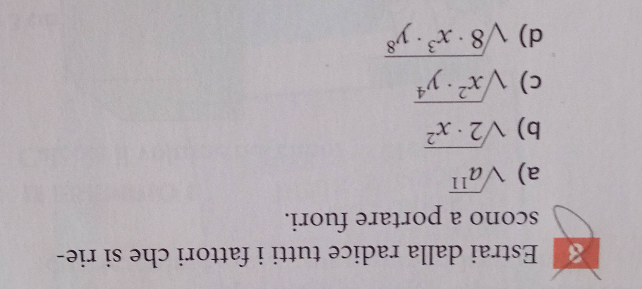 Estrai dalla radice tutti i fattori che si rie- 
scono a portare fuori. 
a) sqrt(a^(11))
b) sqrt(2· x^2)
c) sqrt(x^2· y^4)
d) sqrt(8· x^3· y^8)