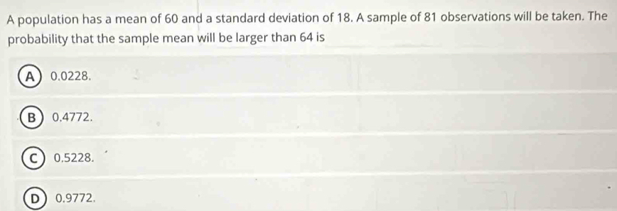 A population has a mean of 60 and a standard deviation of 18. A sample of 81 observations will be taken. The
probability that the sample mean will be larger than 64 is
A 0.0228.
B 0.4772.
C 0.5228.
D 0.9772.