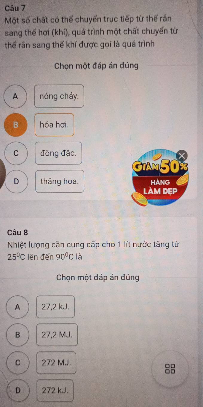 Một số chất có thể chuyến trục tiếp từ thế rắn
sang thể hơi (khí), quá trình một chất chuyến từ
thể rắn sang thể khí được gọi là quá trình
Chọn một đáp án đúng
A nóng chảy.
B hóa hơi.
C đông đặc.
GIAM50%
D thăng hoa. hAng
làm đẹp
Câu 8
Nhiệt lượng cần cung cấp cho 1 lít nước tăng từ
25°C lên đến 90°C là
Chọn một đáp án đúng
A 27,2 kJ.
B 27,2 MJ.
C 272 MJ.
□□
□□
D 272 kJ.