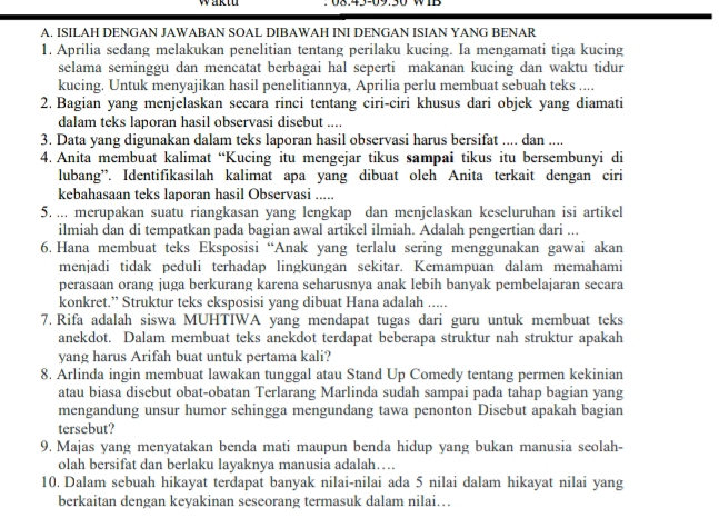 ISILAH DENGAN JAWABAN SOAL DIBAWAH INI DENGAN ISIAN YANG BENAR
1. Aprilia sedang melakukan penelitian tentang perilaku kucing. Ia mengamati tiga kucing
selama seminggu dan mencatat berbagai hal seperti makanan kucing dan waktu tidur
kucing. Untuk menyajikan hasil penelitiannya, Aprilia perlu membuat sebuah teks ....
2. Bagian yang menjelaskan secara rinci tentang ciri-ciri khusus dari objek yang diamati
dalam teks laporan hasil observasi disebut ....
3. Data yang digunakan dalam teks laporan hasil observasi harus bersifat .... dan ....
4. Anita membuat kalimat “Kucing itu mengejar tikus sampai tikus itu bersembunyi di
lubang”. Identifikasilah kalimat apa yang dibuat oleh Anita terkait dengan ciri
kebahasaan teks laporan hasil Observasi .....
5. ... merupakan suatu riangkasan yang lengkap dan menjelaskan keseluruhan isi artikel
ilmiah dan di tempatkan pada bagian awal artikel ilmiah. Adalah pengertian dari ...
6. Hana membuat teks Eksposisi “Anak yang terlalu sering menggunakan gawai akan
menjadi tidak peduli terhadap lingkungan sekitar. Kemampuan dalam memahami
perasaan orang juga berkurang karena seharusnya anak lebih banyak pembelajaran secara
konkret.” Struktur teks eksposisi yang dibuat Hana adalah .....
7. Rifa adalah siswa MUHTIWA yang mendapat tugas dari guru untuk membuat teks
anekdot. Dalam membuat teks anekdot terdapat beberapa struktur nah struktur apakah
yang harus Arifah buat untuk pertama kali?
8. Arlinda ingin membuat lawakan tunggal atau Stand Up Comedy tentang permen kekinian
atau biasa disebut obat-obatan Terlarang Marlinda sudah sampai pada tahap bagian yang
mengandung unsur humor sehingga mengundang tawa penonton Disebut apakah bagian
tersebut?
9. Majas yang menyatakan benda mati maupun benda hidup yang bukan manusia seolah-
olah bersifat dan berlaku layaknya manusia adalah…
10. Dalam sebuah hikayat terdapat banyak nilai-nilai ada 5 nilai dalam hikayat nilai yang
berkaitan dengan keyakinan seseorang termasuk dalam nilai…