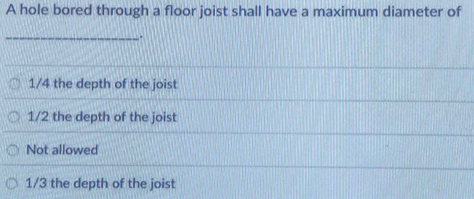 A hole bored through a floor joist shall have a maximum diameter of
_
1/4 the depth of the joist
1/2 the depth of the joist
Not allowed
1/3 the depth of the joist