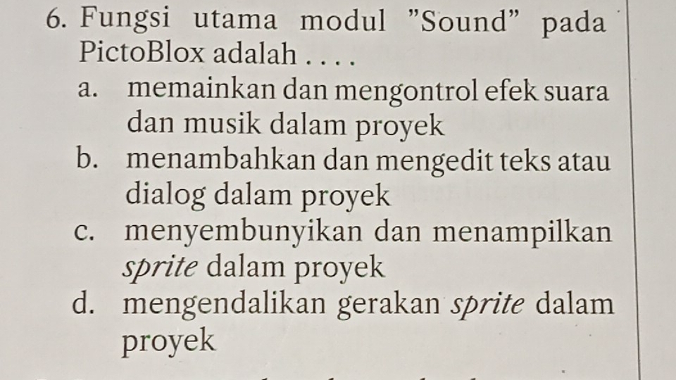 Fungsi utama modul "Sound" pada
PictoBlox adalah . . . .
a. memainkan dan mengontrol efek suara
dan musik dalam proyek
b. menambahkan dan mengedit teks atau
dialog dalam proyek
c. menyembunyikan dan menampilkan
sprite dalam proyek
d. mengendalikan gerakan sprite dalam
proyek