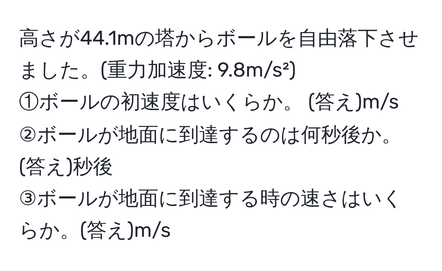 高さが44.1mの塔からボールを自由落下させました。(重力加速度: 9.8m/s²)  
①ボールの初速度はいくらか。 (答え)m/s  
②ボールが地面に到達するのは何秒後か。 (答え)秒後  
③ボールが地面に到達する時の速さはいくらか。(答え)m/s