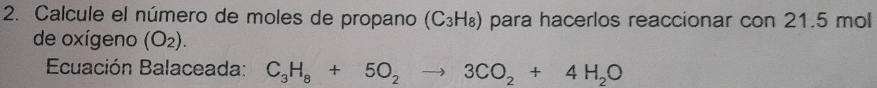 Calcule el número de moles de propano (C₃H₈) para hacerlos reaccionar con 21.5 mol
de oxígeno (O_2). 
Ecuación Balaceada: C_3H_8+5O_2to 3CO_2+4H_2O