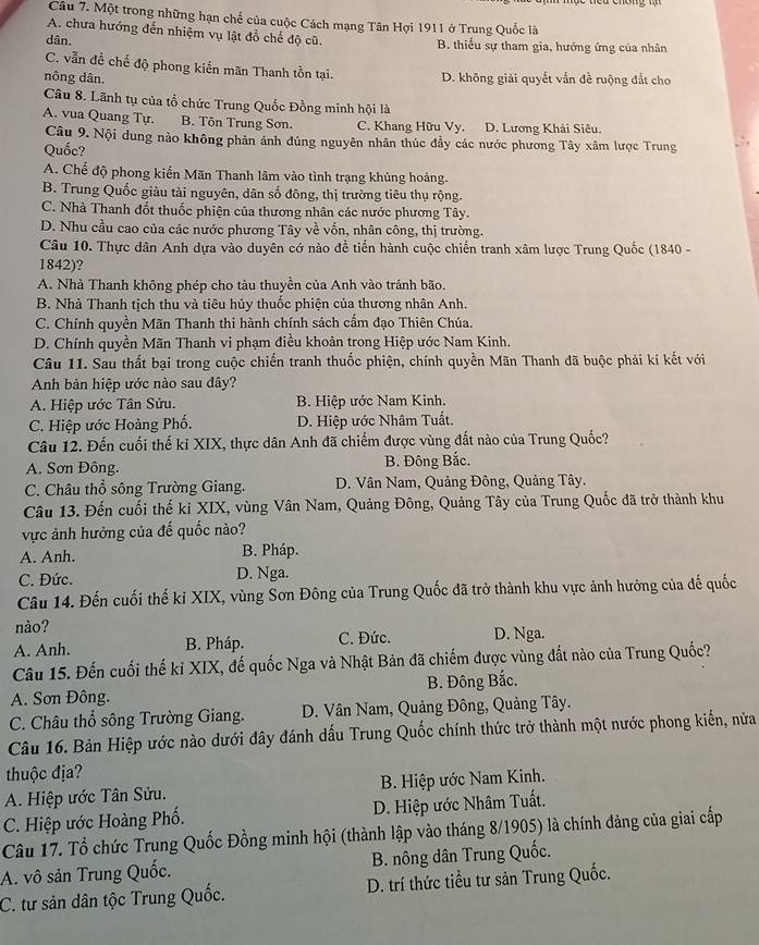 Một trong những hạn chế của cuộc Cách mạng Tân Hợi 1911 ở Trung Quốc là
A. chưa hướng đến nhiệm vụ lật đổ chế độ cũ.
dân. B. thiếu sự tham gia, hướng ứng của nhân
C. vẫn đề chế độ phong kiến mãn Thanh tồn tại.
nông dân. D. không giải quyết vấn đề ruộng đắt cho
Câu 8. Lãnh tụ của tổ chức Trung Quốc Đồng minh hội là
A. vua Quang Tự. B. Tôn Trung Sơn. C. Khang Hữu Vy. D. Lương Khải Siêu.
Câu 9. Nội dung nào không phản ánh đúng nguyên nhân thúc đầy các nước phương Tây xâm lược Trung
Quốc?
A. Chế độ phong kiến Mãn Thanh lâm vào tình trạng khủng hoàng.
B. Trung Quốc giàu tài nguyên, dân số đông, thị trường tiêu thụ rộng.
C. Nhà Thanh đốt thuốc phiện của thương nhân các nước phương Tây.
D. Nhu cầu cao của các nước phương Tây về vốn, nhân công, thị trường.
Câu 10. Thực dân Anh dựa vào duyên cớ nào để tiển hành cuộc chiến tranh xâm lược Trung Quốc (1840 -
1842)?
A. Nhà Thanh không phép cho tàu thuyền của Anh vào tránh bão.
B. Nhà Thanh tịch thu và tiêu hủy thuốc phiện của thương nhân Anh.
C. Chính quyền Mãn Thanh thi hành chính sách cẩm đạo Thiên Chúa.
D. Chính quyền Mãn Thanh vi phạm điều khoản trong Hiệp ước Nam Kinh.
Câu 11. Sau thất bại trong cuộc chiến tranh thuốc phiện, chính quyền Mãn Thanh đã buộc phải kí kết với
Anh bản hiệp ước nào sau đây?
A. Hiệp ước Tân Sửu. B. Hiệp ước Nam Kinh.
C. Hiệp ước Hoàng Phố.  D. Hiệp ước Nhâm Tuất.
Câu 12. Đến cuối thế kỉ XIX, thực dân Anh đã chiếm được vùng đất nào của Trung Quốc?
A. Sơn Đông. B. Đông Bắc.
C. Châu thổ sông Trường Giang. D. Vân Nam, Quảng Đông, Quảng Tây.
Câu 13. Đến cuối thế ki XIX, vùng Vân Nam, Quảng Đông, Quảng Tây của Trung Quốc đã trở thành khu
vực ảnh hưởng của đế quốc nào?
A. Anh. B. Pháp.
C. Đức. D. Nga.
Câu 14. Đến cuối thế kỉ XIX, vùng Sơn Đông của Trung Quốc đã trở thành khu vực ảnh hưởng của đế quốc
nào?
A. Anh. B. Pháp. C. Đức. D. Nga.
Câu 15. Đến cuối thế ki XIX, đế quốc Nga và Nhật Bản đã chiếm được vùng đất nào của Trung Quốc?
A. Sơn Đông. B. Đông Bắc.
C. Châu thổ sông Trường Giang.  D. Vân Nam, Quảng Đông, Quảng Tây.
Câu 16. Bản Hiệp ước nào dưới đây đánh dấu Trung Quốc chính thức trở thành một nước phong kiến, nửa
thuộc địa?
A. Hiệp ước Tân Sửu.  B. Hiệp ước Nam Kinh.
C. Hiệp ước Hoàng Phố. D. Hiệp ước Nhâm Tuất.
Câu 17. Tổ chức Trung Quốc Đồng minh hội (thành lập vào tháng 8/1905) là chính đảng của giai cấp
A. vô sản Trung Quốc. B. nông dân Trung Quốc.
C. tư sản dân tộc Trung Quốc. D. trí thức tiểu tư sản Trung Quốc.