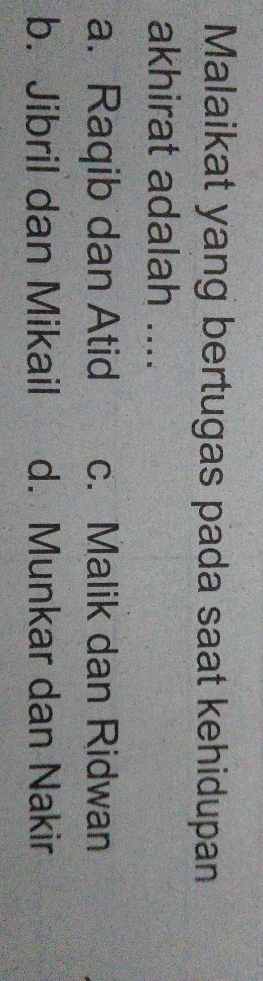 Malaikat yang bertugas pada saat kehidupan
akhirat adalah ....
a. Raqib dan Atid c. Malik dan Ridwan
b. Jibril dan Mikail d. Munkar dan Nakir