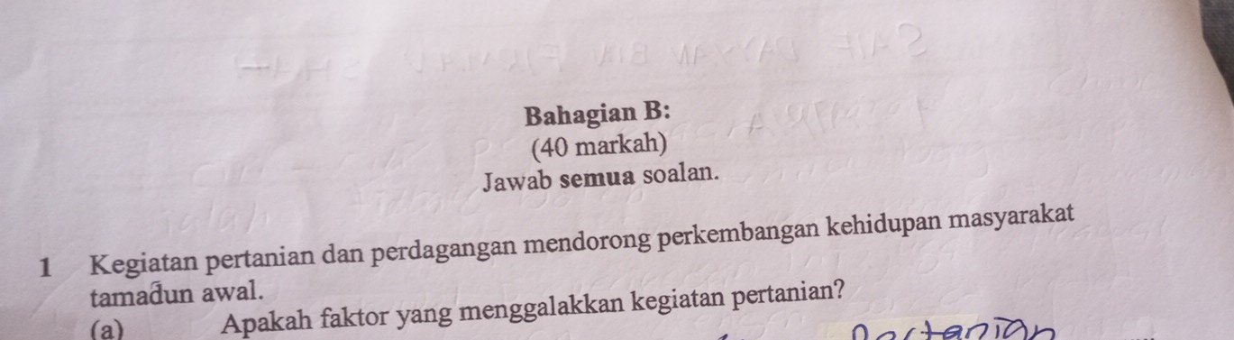 Bahagian B: 
(40 markah) 
Jawab semua soalan. 
1 Kegiatan pertanian dan perdagangan mendorong perkembangan kehidupan masyarakat 
tamadun awal. 
(a) 
Apakah faktor yang menggalakkan kegiatan pertanian?