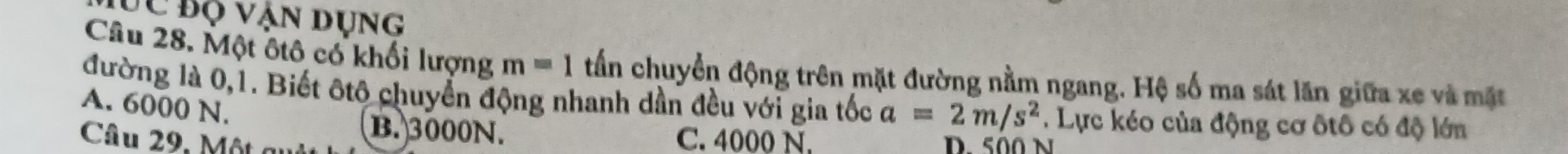 ĐC Bộ vận dụng
Câu 28. Một ôtô có khối lượng m=1 tần chuyển động trên mặt đường nằm ngang. Hệ số ma sát lăn giữa xe và mặt
đường là 0, 1. Biết ôtô chuyển động nhanh dần đều với gia tốc a=2m/s^2. Lực kéo của động cơ ôtô có độ lớn
A. 6000 N.
B. 3000N.
Câu 29, M ộ t c C. 4000 N.