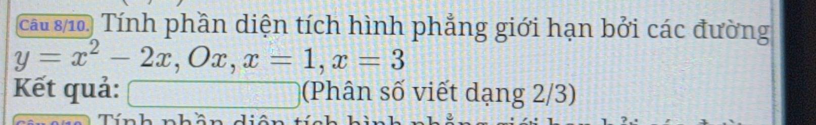 cau si, Tính phần diện tích hình phẳng giới hạn bởi các đường
y=x^2-2x, Ox, x=1, x=3
Kết quả: □ (Phân số viết dạng 2/3) 
Tính