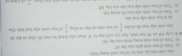 học sinh còn lại, còn lại là học sinh trung bình. 
a) Tính số học sinh giỏi của lớp 6C
b) Tính số học sinh trung bình của lớp 6C
4i 4: Lớp 6B có 40 học sinh, học lực cuối học kì // được xếp thành ba loại tốt, khá và đạt. Số 
học sinh xếp loại tốt chiếm  2/5  số học sinh cả lớp và bằng  4/5  số học sinh xếp loại khá. Còn 
lại là học sinh xếp loại đạt. 
a) Tính số học sinh xếp loại tốt trong lớp. 
b) Tinh số học sinh xếp loại đạt của lớp 6B
thứ nhất bán được frac 7