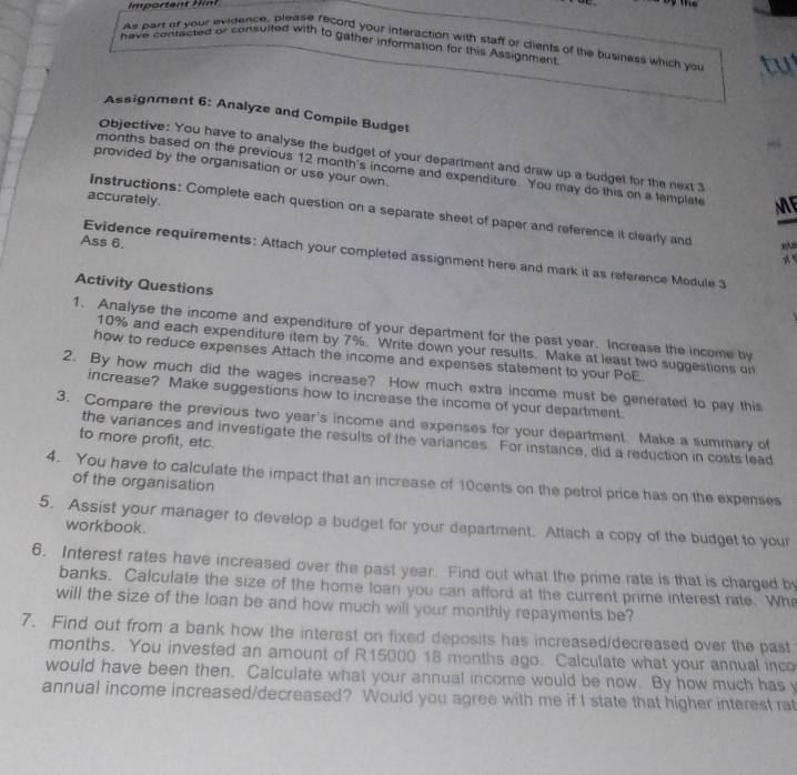 Important Hnt 
As part of your evidence, please record your interaction with staff or clients of the business which you 
have contacted or consuited with to gather information for this Assignment 
Assignment 6: Analyze and Compile Budget 
Objective: You have to analyse the budget of your department and draw up a budget for the next 3
provided by the organisation or use your own. 
months based on the previous 12 month 's income and expenditure. You may do this on a template ME 
accurately. 
Instructions: Complete each question on a separate sheet of paper and reference it clearly and , 
Ass 6. 
Evidence requirements: Attach your completed assignment here and mark it as reference Module 3 
A 
Activity Questions 
1. Analyse the income and expenditure of your department for the past year. Increase the income by
10% and each expenditure item by 7%. Write down your results. Make at least two suggestions on 
how to reduce expenses Attach the income and expenses statement to your PoE. 
2. By how much did the wages increase? How much extra income must be generated to pay this 
increase? Make suggestions how to increase the income of your department. 
3. Compare the previous two year's income and expenses for your department. Make a summary of 
the variances and investigate the results of the variances. For instance, did a reduction in costs lead 
to more profit, etc. 
4. You have to calculate the impact that an increase of 10cents on the petrol price has on the expenses 
of the organisation 
5. Assist your manager to develop a budget for your department. Attach a copy of the budget to your 
workbook. 
6. Interest rates have increased over the past year. Find out what the prime rate is that is charged by 
banks. Calculate the size of the home loan you can afford at the current prime interest rate. Wh 
will the size of the loan be and how much will your monthly repayments be? 
7. Find out from a bank how the interest on fixed deposits has increased/decreased over the past 
months. You invested an amount of R15000 18 months ago. Calculate what your annual inco 
would have been then. Calculate what your annual income would be now. By how much has y 
annual income increased/decreased? Would you agree with me if I state that higher interest rat