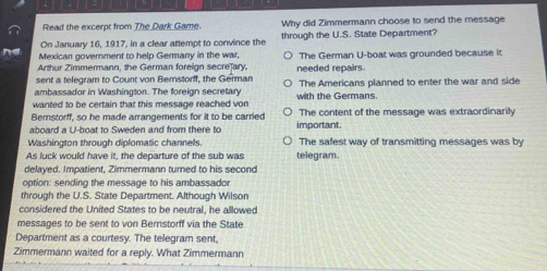 Read the excerpt from The Dark Game. Why did Zimmermann choose to send the message
On January 16, 1917, in a clear attempt to convince the through the U.S. State Department?
Mexican government to help Germany in the war,
Arthur Zimmermann, the German foreign secrejary, The German U-boat was grounded because it
sent a telegram to Count von Bemstorff, the German needed repairs.
ambassador in Washington. The foreign secretary The Americans planned to enter the war and side
wanted to be certain that this message reached von with the Germans.
Bernstorff, so he made arrangements for it to be carried The content of the message was extraordinarily
aboard a U-boat to Sweden and from there to important.
Washington through diplomatic channels. The safest way of transmitting messages was by
As luck would have it, the departure of the sub was telegram.
delayed, Impatient, Zimmermann turned to his second
option: sending the message to his ambassador
through the U.S. State Department. Although Wilson
considered the United States to be neutral, he allowed
messages to be sent to von Bernstorff via the State
Department as a courtesy. The telegram sent,
Zimmermann waited for a reply. What Zimmermann