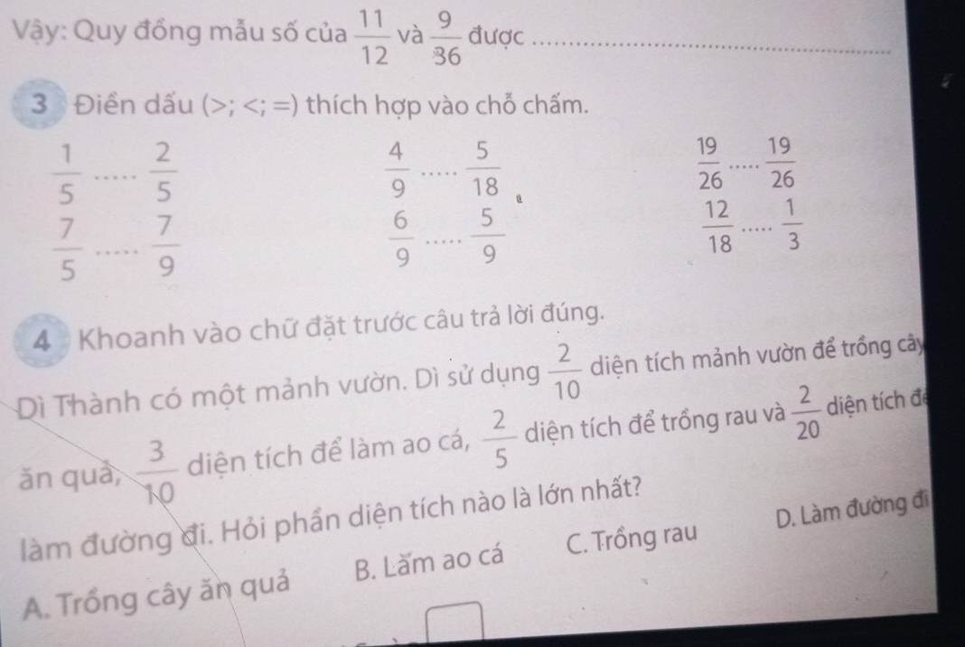 Vậy: Quy đồng mẫu số của  11/12  và  9/36  được_
3 Điển dấu (>;
 1/5  _  2/5 
 19/26   19/26 
 4/9  __  5/18  a  12/18  _ _  1/3 
 7/5  _  7/9 
 6/9   5/9 
4 Khoanh vào chữ đặt trước câu trả lời đúng.
Dì Thành có một mảnh vườn. Dì sử dụng  2/10  diện tích mảnh vườn để trồng cây
ǎn quà,  3/10  diện tích để làm ao cá,  2/5  diện tích để trồng rau và  2/20  diện tích để
làm đường đi. Hỏi phần diện tích nào là lớn nhất?
A. Trồng cây ăn quả B. Làm ao cá C. Trồng rau D. Làm đường đi