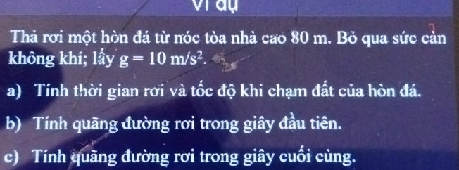 vray 
Thả rơi một hòn đá từ nóc tòa nhà cao 80 m. Bỏ qua sức cản 
không khí; lấy g=10m/s^2. 
a) Tính thời gian rơi và tốc độ khi chạm đất của hòn đá. 
b) Tính quãng đường rơi trong giây đầu tiên. 
c) Tính quãng đường rời trong giây cuối cùng.