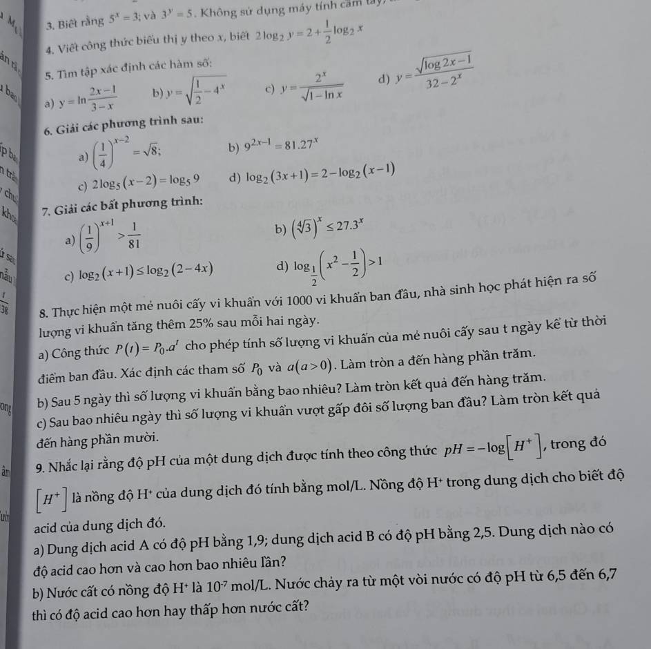 Biết rằng 5^x=3; và 3^y=5 Không sử dụng máy tính cam tay
4. Viết công thức biểu thị y theo x, biết 2log _2y=2+ 1/2 log _2x
in tả
5. Tìm tập xác định các hàm số:
8 a) y=ln  (2x-1)/3-x 
b) y=sqrt(frac 1)2-4^x c) y= 2^x/sqrt(1-ln x)  d) y= (sqrt(log 2x-1))/32-2^x 
6. Giải các phương trình sau:
p bà
a) ( 1/4 )^x-2=sqrt(8); b) 9^(2x-1)=81.27^x
trẻ
c) 2log _5(x-2)=log _59 d) log _2(3x+1)=2-log _2(x-1)
ch
kho
7. Giải các bất phương trình:
a) ( 1/9 )^x+1> 1/81 
b) (sqrt[4](3))^x≤ 27.3^x
nẫu c) log _2(x+1)≤ log _2(2-4x) d) log _ 1/2 (x^2- 1/2 )>1
 t/38  8. Thực hiện một mẻ nuôi cấy vi khuẩn với 1000 vi khuẩn ban đầu, nhà sinh học phát hiện ra số
lượng vi khuẩn tăng thêm 25% sau mỗi hai ngày.
a) Công thức P(t)=P_0.a^t cho phép tính số lượng vi khuẩn của mẻ nuôi cấy sau t ngày kể từ thời
điểm ban đầu. Xác định các tham số P_0 và a(a>0). Làm tròn a đến hàng phần trăm.
ong
b) Sau 5 ngày thì số lượng vi khuẩn bằng bao nhiêu? Làm tròn kết quả đến hàng trăm.
c) Sau bao nhiêu ngày thì số lượng vi khuẩn vượt gấp đôi số lượng ban đầu? Làm tròn kết quả
đến hàng phần mười.
âm 9. Nhắc lại rằng độ pH của một dung dịch được tính theo công thức pH=-log [H^+] , trong đó
[H^+] là nồng độ H* của dung dịch đó tính bằng mol/L. Nồng độ H* trong dung dịch cho biết độ
acid của dung dịch đó.
a) Dung dịch acid A có độ pH bằng 1,9; dung dịch acid B có độ pH bằng 2,5. Dung dịch nào có
độ acid cao hơn và cao hơn bao nhiêu lần?
b) Nước cất có nồng độ H* là 10^(-7) mol/L. Nước chảy ra từ một vòi nước có độ pH từ 6,5 đến 6,7
thì có độ acid cao hơn hay thấp hơn nước cất?