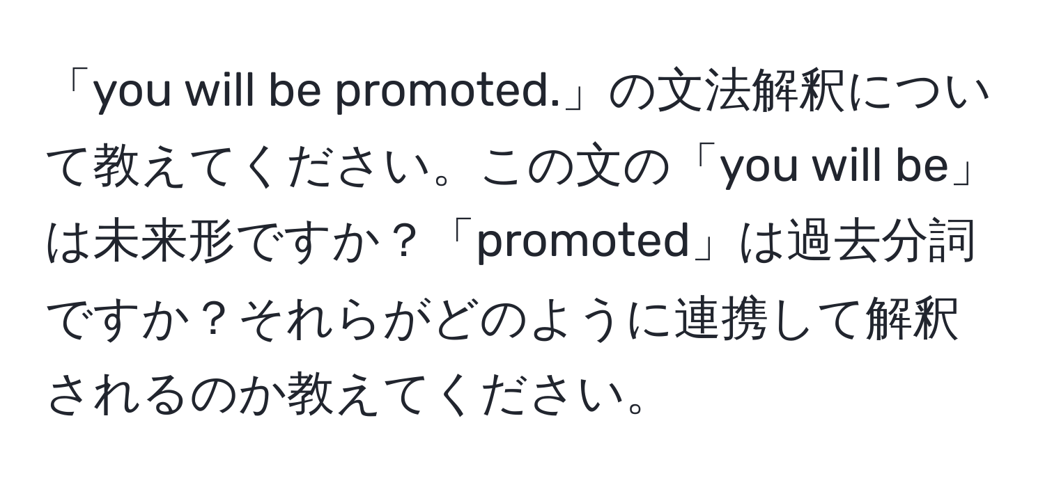 「you will be promoted.」の文法解釈について教えてください。この文の「you will be」は未来形ですか？「promoted」は過去分詞ですか？それらがどのように連携して解釈されるのか教えてください。