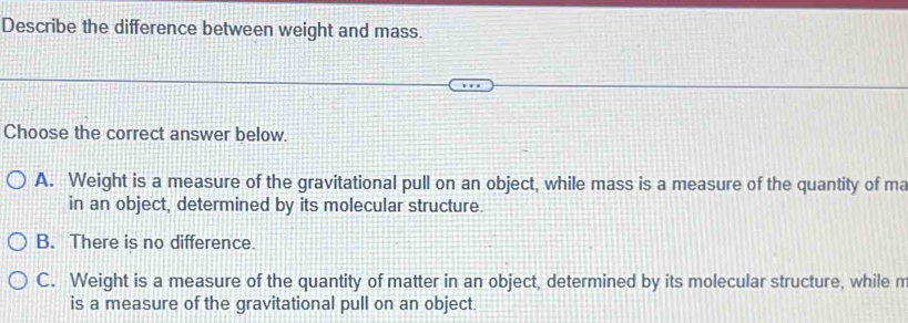 Describe the difference between weight and mass.
Choose the correct answer below.
A. Weight is a measure of the gravitational pull on an object, while mass is a measure of the quantity of ma
in an object, determined by its molecular structure.
B. There is no difference.
C. Weight is a measure of the quantity of matter in an object, determined by its molecular structure, while m
is a measure of the gravitational pull on an object