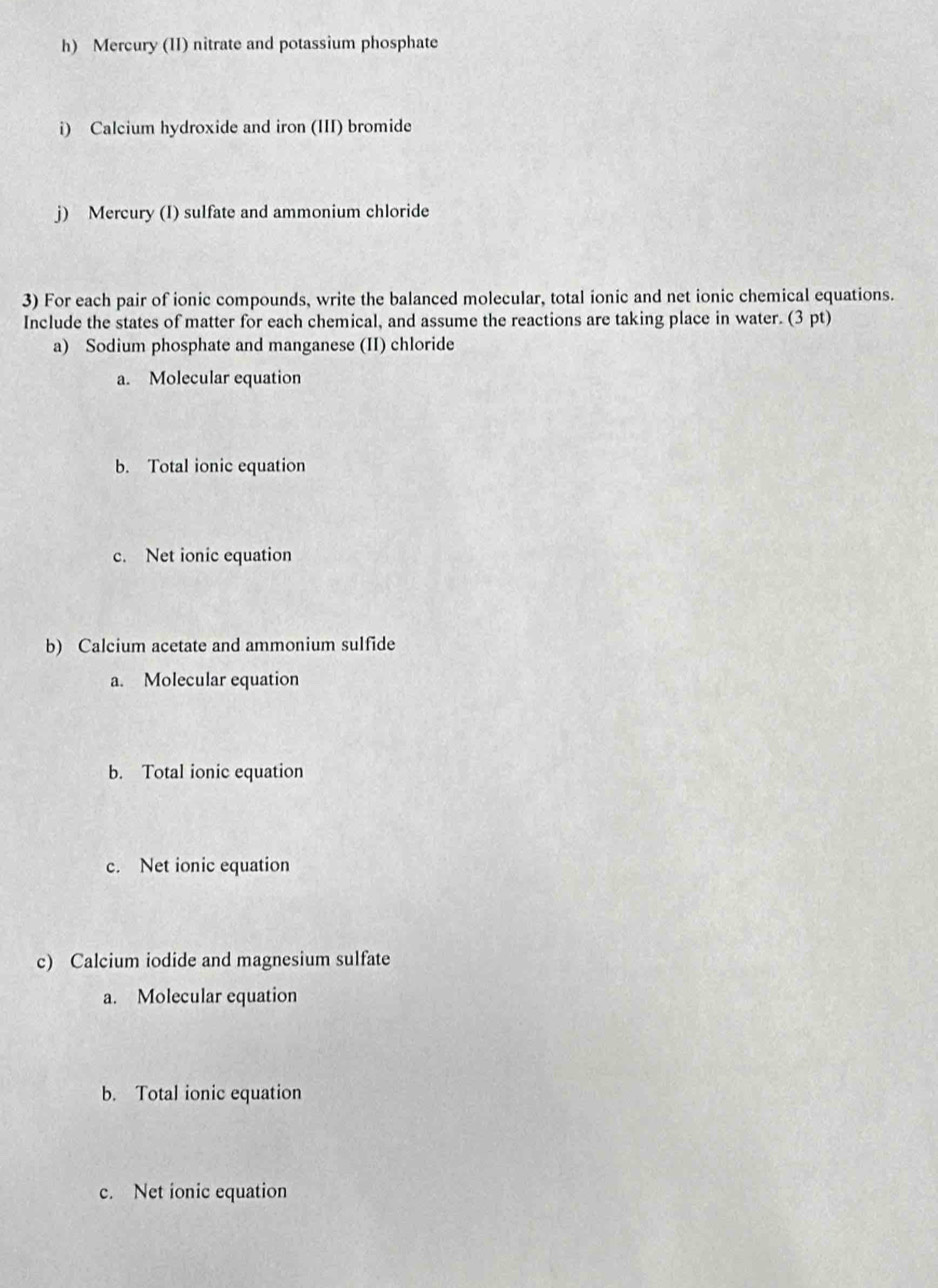 Mercury (II) nitrate and potassium phosphate
i) Calcium hydroxide and iron (III) bromide
j) Mercury (I) sulfate and ammonium chloride
3) For each pair of ionic compounds, write the balanced molecular, total ionic and net ionic chemical equations.
Include the states of matter for each chemical, and assume the reactions are taking place in water. (3 pt)
a) Sodium phosphate and manganese (II) chloride
a. Molecular equation
b. Total ionic equation
c. Net ionic equation
b) Calcium acetate and ammonium sulfide
a. Molecular equation
b. Total ionic equation
c. Net ionic equation
c) Calcium iodide and magnesium sulfate
a. Molecular equation
b. Total ionic equation
c. Net ionic equation