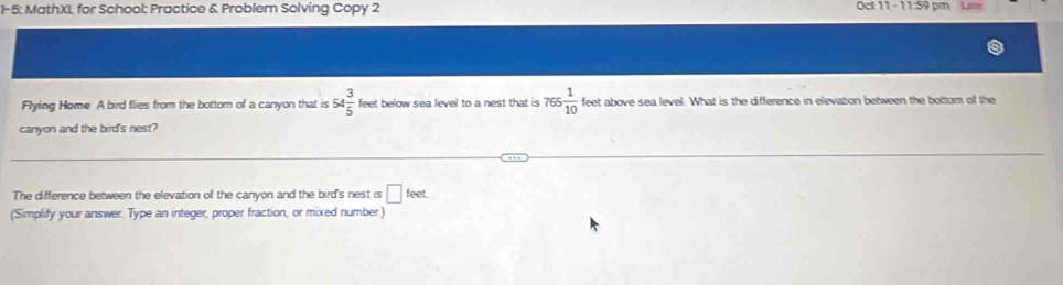 1-5: MathXL for School: Practice & Problem Solving Copy 2 Oct 11 - 11:59 pm Lt 
Flying Home A bird flies from the bottom of a canyon that is 54 3/5  feet below sea level to a nest that is 765 1/10  te et above sea level. What is the difference in elevation between the bottom of the 
canyon and the bird's nest? 
The difference between the elevation of the canyon and the bird's nest is □ feet. 
(Simplify your answer. Type an integer, proper fraction, or mixed number)