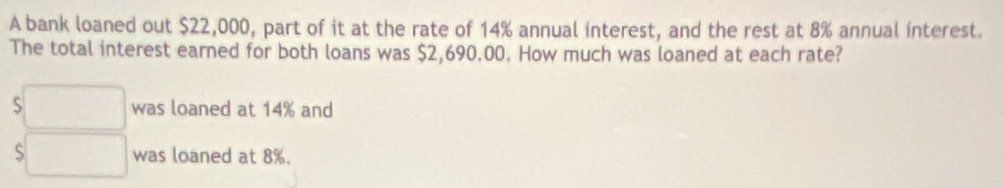 A bank loaned out $22,000, part of it at the rate of 14% annual interest, and the rest at 8% annual interest. 
The total interest earned for both loans was $2,690.00. How much was loaned at each rate? 
□ was loaned at 14% and 
□ was loaned at 8%.