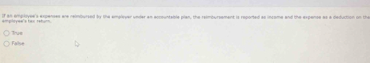 If an employee's expenses are reimbursed by the employer under an accountable plan, the reimbursement is reported as income and the expense as a deduction on the
employee's tax return.
True
False