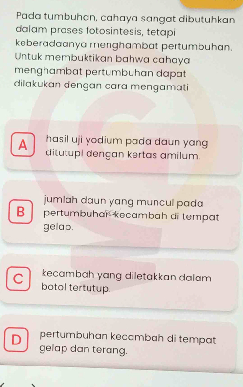 Pada tumbuhan, cahaya sangat dibutuhkan
dalam proses fotosintesis, tetapi
keberadaanya menghambat pertumbuhan.
Untuk membuktikan bahwa cahaya
menghambat pertumbuhan dapat
dilakukan dengan cara mengamati
hasil uji yodium pada daun yang
A ditutupi dengan kertas amilum.
jumlah daun yang muncul pada
B pertumbuhan kecambah di tempat
gelap.
kecambah yang diletakkan dalam
C botol tertutup.
D pertumbuhan kecambah di tempat
gelap dan terang.