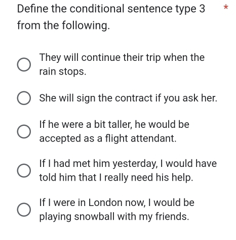 Define the conditional sentence type 3 *
from the following.
They will continue their trip when the
rain stops.
She will sign the contract if you ask her.
If he were a bit taller, he would be
accepted as a flight attendant.
If I had met him yesterday, I would have
told him that I really need his help.
If I were in London now, I would be
playing snowball with my friends.