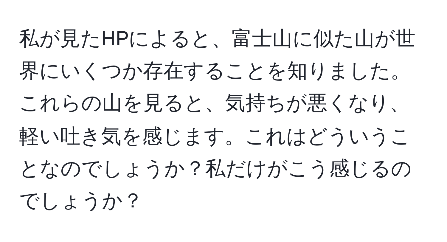 私が見たHPによると、富士山に似た山が世界にいくつか存在することを知りました。これらの山を見ると、気持ちが悪くなり、軽い吐き気を感じます。これはどういうことなのでしょうか？私だけがこう感じるのでしょうか？