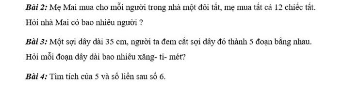 Mẹ Mai mua cho mỗi người trong nhà một đôi tất, mẹ mua tất cả 12 chiếc tất. 
Hồi nhà Mai có bao nhiêu người ? 
Bài 3: Một sợi dây dài 35 cm, người ta đem cắt sợi dây đó thành 5 đoạn bằng nhau. 
Hỏi mỗi đoạn dây dài bao nhiêu xăng- ti- mét? 
Bài 4: Tìm tích của 5 và số liền sau số 6.