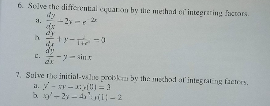 Solve the differential equation by the method of integrating factors. 
a.  dy/dx +2y=e^(-2x)
b.  dy/dx +y- 1/1+e^x =0
c.  dy/dx -y=sin x
7. Solve the initial-value problem by the method of integrating factors. 
a. y'-xy=x; y(0)=3
b. xy'+2y=4x^2; y(1)=2