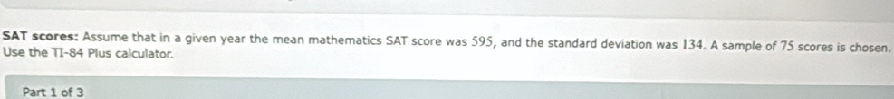 SAT scores: Assume that in a given year the mean mathematics SAT score was 595, and the standard deviation was 134. A sample of 75 scores is chosen. 
Use the TI- 84 Plus calculator. 
Part 1 of 3