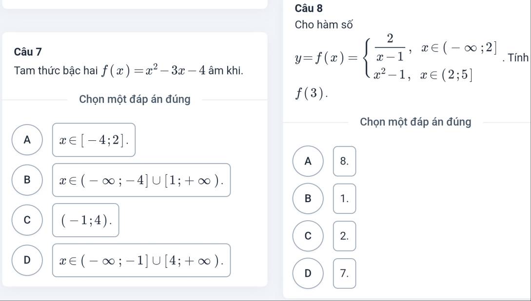 Cho hàm số
Câu 7
Tam thức bậc hai f(x)=x^2-3x-4 âm khi.
y=f(x)=beginarrayl  2/x-1 ,x∈ (-∈fty ;2] x^2-1,x∈ (2;5]endarray.. Tính
Chọn một đáp án đúng
f(3). 
Chọn một đáp án đúng
A x∈ [-4;2].
A 8.
B x∈ (-∈fty ;-4]∪ [1;+∈fty ). 
B 1.
C (-1;4). 
C 2.
D x∈ (-∈fty ;-1]∪ [4;+∈fty ). 
D 7.