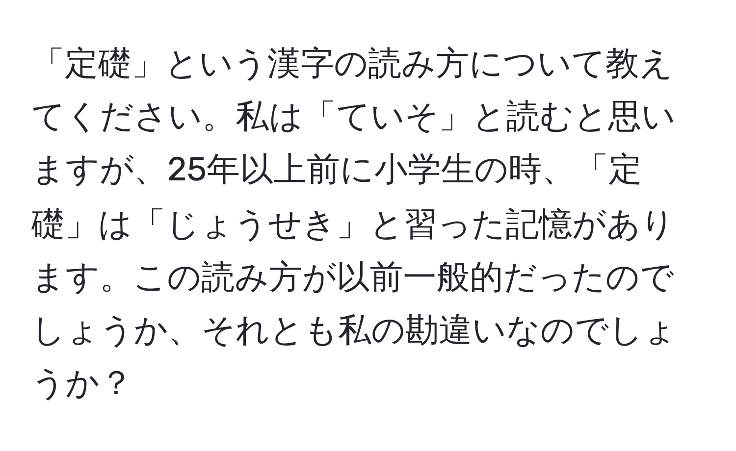 「定礎」という漢字の読み方について教えてください。私は「ていそ」と読むと思いますが、25年以上前に小学生の時、「定礎」は「じょうせき」と習った記憶があります。この読み方が以前一般的だったのでしょうか、それとも私の勘違いなのでしょうか？