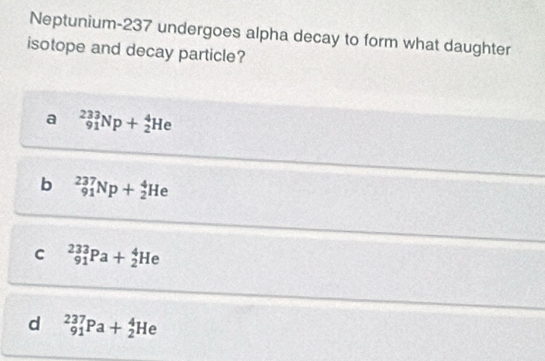 Neptunium- 237 undergoes alpha decay to form what daughter
isotope and decay particle?
a _(91)^(233)Np+_2^4He
b _(91)^(237)Np+_2^4He
C _(91)^(233)Pa+_2^4He
d _(91)^(237)Pa+_2^4He