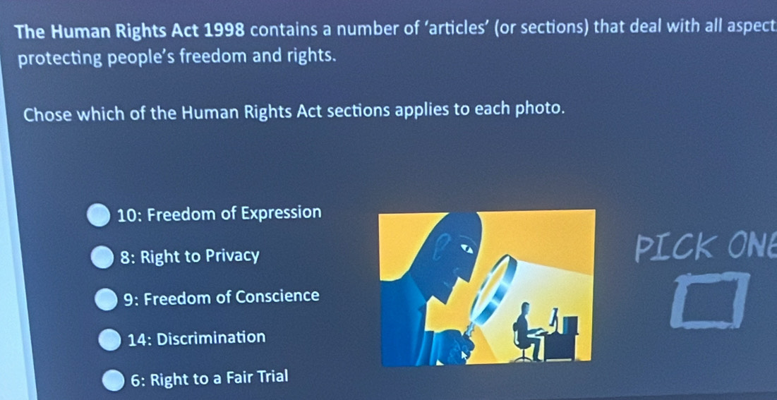 The Human Rights Act 1998 contains a number of ‘articles’ (or sections) that deal with all aspect 
protecting people’s freedom and rights. 
Chose which of the Human Rights Act sections applies to each photo. 
10: Freedom of Expression 
8: Right to PrivacyPICK ONE 
9: Freedom of Conscience 
14: Discrimination 
6: Right to a Fair Trial