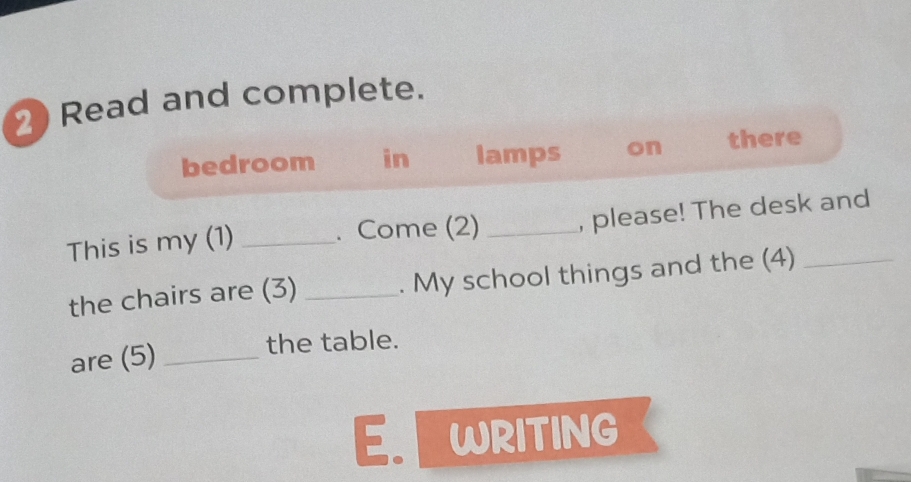 Read and complete. 
bedroom in lamps on there 
This is my (1) _. Come (2) _, please! The desk and 
the chairs are (3) _. My school things and the (4) 
are (5) _the table. 
E. WRITING