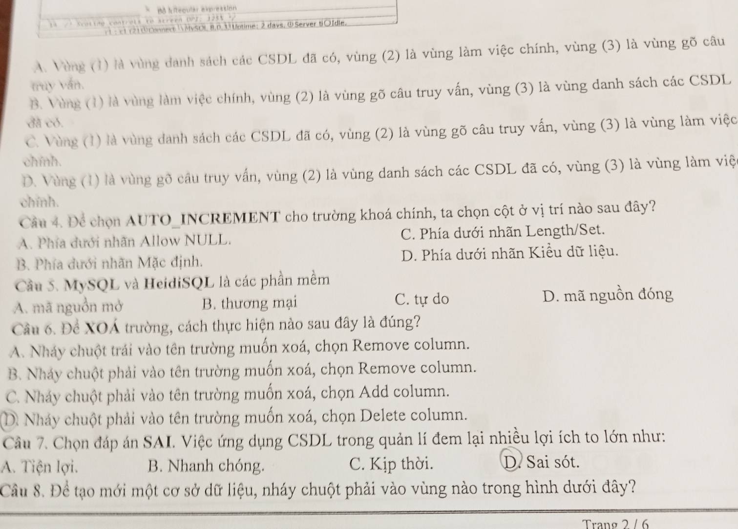 Bô kReqular expression
a l  ine contrels te scréen DPI: 1255 . 
: c t (21 ① Connect MySOL 8,0,33 Uptime: 2 days, ①Server ti○Idle.
A. Vùng (1) là vùng danh sách các CSDL đã có, vùng (2) là vùng làm việc chính, vùng (3) là vùng gõ câu
truy vấn.
B. Vùng (1) là vùng làm việc chính, vùng (2) là vùng gõ câu truy vấn, vùng (3) là vùng danh sách các CSDL
đã có.
C. Vùng (1) là vùng danh sách các CSDL đã có, vùng (2) là vùng gõ câu truy vấn, vùng (3) là vùng làm việc
chính.
D. Vùng (1) là vùng gõ cầu truy vấn, vùng (2) là vùng danh sách các CSDL đã có, vùng (3) là vùng làm việ
chính.
Câu 4. Để chọn AUTO_INCREMENT cho trường khoá chính, ta chọn cột ở vị trí nào sau đây?
A. Phía dưới nhãn Allow NULL. C. Phía dưới nhãn Length/Set.
B. Phía dưới nhãn Mặc định. D. Phía dưới nhãn Kiều dữ liệu.
Cầu 5. MySQL và HeidiSQL là các phần mềm
C. tự do
A. mã nguồn mở B. thương mại D. mã nguồn đóng
Câu 6. Để XOÁ trường, cách thực hiện nào sau đây là đúng?
A. Nháy chuột trái vào tên trường muốn xoá, chọn Remove column.
B. Nháy chuột phải vào tên trường muốn xoá, chọn Remove column.
C. Nháy chuột phải vào tên trường muốn xoá, chọn Add column.
D. Nhảy chuột phải vào tên trường muốn xoá, chọn Delete column.
Câu 7. Chọn đáp án SAI. Việc ứng dụng CSDL trong quản lí đem lại nhiều lợi ích to lớn như:
A. Tiện lợi. B. Nhanh chóng. C. Kịp thời. D. Sai sót.
Cầu 8. Để tạo mới một cơ sở dữ liệu, nháy chuột phải vào vùng nào trong hình dưới đây?
Trang 2 / 6
