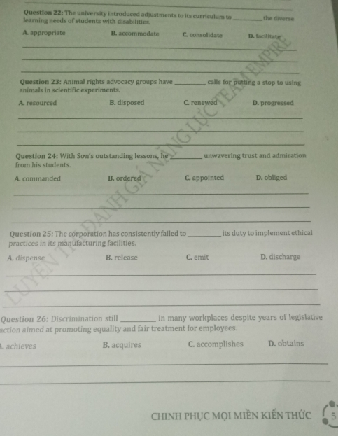 The university introduced adjustments to its curriculum to
learning needs of students with disabilities. _the diverse
A. appropriate B. accommodate C. consolidate D. facilitate
_
_
_
Question 23: Animal rights advocacy groups have _calls for putting a stop to using
animals in scientific experiments.
A. resourced B. disposed C. renewed D. progressed
_
_
_
Question 24: With Sơn's outstanding lessons, he _unwavering trust and admiration
from his students.
A. commanded B. ordered C. appointed D. obliged
_
_
_
Question 25: The corporation has consistently failed to_ its duty to implement ethical
practices in its manufacturing facilities.
A. dispense B. release C. emit D. discharge
_
_
_
Question 26: Discrimination still _in many workplaces despite years of legislative
action aimed at promoting equality and fair treatment for employees.
L achieves B. acquires C. accomplishes D. obtains
_
_
ChINH PHỤC MọI MIÈN KIẾN tHỨc 5