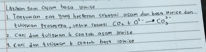 LAtihan Soal asam basa lowise 
1. Tentokan cat gang berBeran sebagai asam dan basa lowise dan 
toliskan prosesnya, unlore reaksi CO_2+O^(2-)to CO^(2-)_3
2. Cari dan toliskan 6 contch asam lowise 
3. Cari dan toliskan b contoh basa lowice