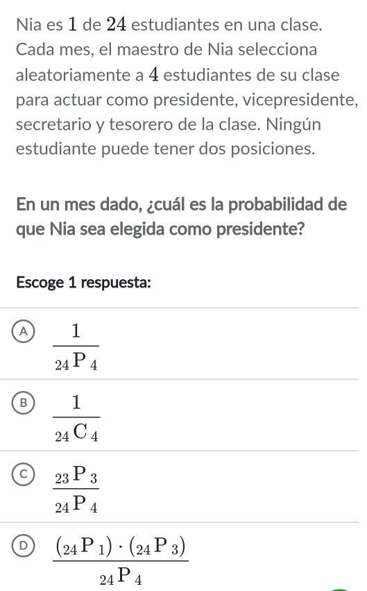 Nia es 1 de 24 estudiantes en una clase.
Cada mes, el maestro de Nia selecciona
aleatoriamente a 4 estudiantes de su clase
para actuar como presidente, vicepresidente,
secretario y tesorero de la clase. Ningún
estudiante puede tener dos posiciones.
En un mes dado, ¿cuál es la probabilidad de
que Nia sea elegida como presidente?
Escoge 1 respuesta:
A frac 124P_4
B frac 1_24C_4
C frac _23P_3_24P_4
D frac (_24P_1)· (_24P_3)_24P_4